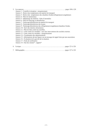 – 2 –
5. Les annexes……………………………………………………………………pages 100 à 120
Annexe 1 - Contrôle à réception - enregistrement
Annexe 2 - Relevé des températures du matériel de transport
Annexe 3 - Relevé des températures des chambres froides/réfrigérateurs/congélateurs
Annexe 4 - Plan de maintenance
Annexe 5 - Dépannage du matériel - fiche d’anomalies
Annexe 6 - Plan de nettoyage et désinfection
Annexe 7 - Nettoyage/désinfection du matériel de transport
Annexe 8 - Nettoyage/désinfection des locaux
Annexe 9 - Nettoyage/désinfection des réfrigérateurs/congélateurs/chambres froides
Annexe 10 - Suivi des denrées alimentaires
Annexe 11 - Plan de lutte contre les nuisibles
Annexe 12 - Lutte contre les nuisibles - suivi des interventions des sociétés externes
Annexe 13 - Lutte contre les nuisibles - enregistrements
Annexe 14 - Coordonnées des administrations
Annexe 15 - Informations devant figurer sur un message de rappel émis par une association
Annexe 16 - Evaluation de la gravité de la situation
Annexe 17 - Fiche de notification
Annexe 18 - Etat des retraits* - rappels*
6. Lexique………………………………………………………………………..pages 121 à 126
7. Bibliographie……………………………………………….…………………pages 127 à 128
 