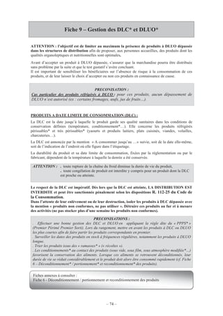 – 74 –
Fiche 9 – Gestion des DLC* et DLUO*
ATTENTION : l’objectif est de limiter au maximum la présence de produits à DLUO dépassée
dans les structures de distribution afin de proposer, aux personnes accueillies, des produits dont les
qualités organoleptiques et nutritionnelles sont optimales.
Avant d’accepter un produit à DLUO dépassée, s’assurer que la marchandise pourra être distribuée
sans problème par la suite et que le test gustatif s’avère concluant.
Il est important de sensibiliser les bénéficiaires sur l’absence de risque à la consommation de ces
produits, et de leur laisser le choix d’accepter ou non ces produits en connaissance de cause.
PRODUITS A DATE LIMITE DE CONSOMMATION (DLC) :
La DLC est la date jusqu’à laquelle le produit garde ses qualité sanitaires dans les conditions de
conservation définies (température, conditionnement*…). Elle concerne les produits réfrigérés
périssables* et très périssables* (yaourts et produits laitiers, plats cuisinés, viandes, volailles,
charcuteries…).
La DLC est annoncée par la mention « A consommer jusqu’au …» suivie, soit de la date elle-même,
soit de l’indication de l’endroit où elle figure dans l’étiquetage.
La durabilité du produit et sa date limite de consommation, fixées par la réglementation ou par le
fabricant, dépendent de la température à laquelle la denrée a été conservée.
Le respect de la DLC est impératif. Dès lors que la DLC est atteinte, LA DISTRIBUTION EST
INTERDITE et peut être sanctionnée pénalement selon les dispositions R. 112-25 du Code de
la Consommation.
Dans l’attente de leur enlèvement ou de leur destruction, isoler les produits à DLC dépassée avec
la mention « produits non conformes, ne pas utiliser ». Détruire ces produits au fur et à mesure
des activités (ne pas stocker plus d’une semaine les produits non conformes).
GBPH Distri
PRECONISATION :
Cas particulier des produits réfrigérés à DLUO : pour ces produits, aucun dépassement de
DLUO n’est autorisé (ex : certains fromages, œufs, jus de fruits…).
ATTENTION : . toute rupture de la chaîne du froid diminue la durée de vie du produit,
. toute congélation de produit est interdite y compris pour un produit dont la DLC
est proche ou atteinte.
PRECONISATIONS :
. Effectuer une bonne gestion des DLC et DLUO en appliquant la règle dite du « PPPS* »
(Premier Périmé Premier Sorti). Lors du rangement, mettre en avant les produits à DLC ou DLUO
les plus courtes afin de faire partir les produits correspondants en premier.
. Surveiller les dates des produits en stock à fréquences régulières, notamment les produits à DLUO
longue.
. Trier les produits issus des « ramasses* » (« récoltes »).
. Les conditionnements* au contact des produits (sous vide, sous film, sous atmosphère modifiée*…)
favorisent la conservation des aliments. Lorsque ces aliments se retrouvent déconditionnés, leur
durée de vie se réduit considérablement et le produit doit alors être consommé rapidement (cf. Fiche
6 – Déconditionnement* / portionnement* et reconditionnement* des produits).
Fiches annexes à consulter :
Fiche 6 - Déconditionnement / portionnement et reconditionnement des produits
 