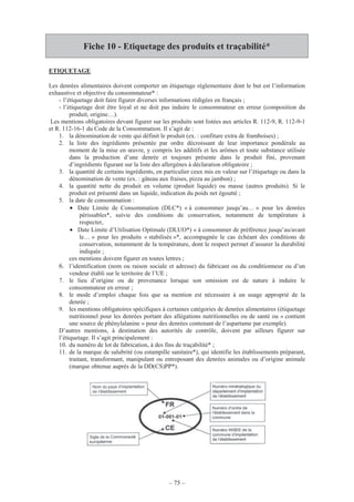 – 75 –
Fiche 10 - Etiquetage des produits et traçabilité*
ETIQUETAGE
Les denrées alimentaires doivent comporter un étiquetage réglementaire dont le but est l’information
exhaustive et objective du consommateur* :
- l’étiquetage doit faire figurer diverses informations rédigées en français ;
- l’étiquetage doit être loyal et ne doit pas induire le consommateur en erreur (composition du
produit, origine…).
Les mentions obligatoires devant figurer sur les produits sont listées aux articles R. 112-9, R. 112-9-1
et R. 112-16-1 du Code de la Consommation. Il s’agit de :
1. la dénomination de vente qui définit le produit (ex. : confiture extra de framboises) ;
2. la liste des ingrédients présentée par ordre décroissant de leur importance pondérale au
moment de la mise en œuvre, y compris les additifs et les arômes et toute substance utilisée
dans la production d’une denrée et toujours présente dans le produit fini, provenant
d’ingrédients figurant sur la liste des allergènes à déclaration obligatoire ;
3. la quantité de certains ingrédients, en particulier ceux mis en valeur sur l’étiquetage ou dans la
dénomination de vente (ex. : gâteau aux fraises, pizza au jambon) ;
4. la quantité nette du produit en volume (produit liquide) ou masse (autres produits). Si le
produit est présenté dans un liquide, indication du poids net égoutté ;
5. la date de consommation :
• Date Limite de Consommation (DLC*) « à consommer jusqu’au… » pour les denrées
périssables*, suivie des conditions de conservation, notamment de température à
respecter,
• Date Limite d’Utilisation Optimale (DLUO*) « à consommer de préférence jusqu’au/avant
le… » pour les produits « stabilisés »*, accompagnée le cas échéant des conditions de
conservation, notamment de la température, dont le respect permet d’assurer la durabilité
indiquée ;
ces mentions doivent figurer en toutes lettres ;
6. l’identification (nom ou raison sociale et adresse) du fabricant ou du conditionneur ou d’un
vendeur établi sur le territoire de l’UE ;
7. le lieu d’origine ou de provenance lorsque son omission est de nature à induire le
consommateur en erreur ;
8. le mode d’emploi chaque fois que sa mention est nécessaire à un usage approprié de la
denrée ;
9. les mentions obligatoires spécifiques à certaines catégories de denrées alimentaires (étiquetage
nutritionnel pour les denrées portant des allégations nutritionnelles ou de santé ou « contient
une source de phénylalanine » pour des denrées contenant de l’aspartame par exemple).
D’autres mentions, à destination des autorités de contrôle, doivent par ailleurs figurer sur
l’étiquetage. Il s’agit principalement :
10. du numéro de lot de fabrication, à des fins de traçabilité* ;
11. de la marque de salubrité (ou estampille sanitaire*), qui identifie les établissements préparant,
traitant, transformant, manipulant ou entreposant des denrées animales ou d’origine animale
(marque obtenue auprès de la DD(CS)PP*).
 