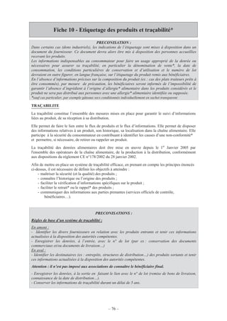 – 76 –
Fiche 10 - Etiquetage des produits et traçabilité*
TRAÇABILITE
La traçabilité constitue l’ensemble des mesures mises en place pour garantir le suivi d’informations
liées au produit, de sa réception à sa distribution.
Elle permet de faire le lien entre le flux de produits et le flux d’informations. Elle permet de disposer
des informations relatives à un produit, son historique, sa localisation dans la chaîne alimentaire. Elle
participe à la sécurité du consommateur en contribuant à identifier les causes d’une non-conformité*
et permettre, si nécessaire, de retirer ou rappeler un produit.
La traçabilité des denrées alimentaires doit être mise en œuvre depuis le 1er
Janvier 2005 par
l'ensemble des opérateurs de la chaîne alimentaire, de la production à la distribution, conformément
aux dispositions du règlement CE n°178/2002 du 28 janvier 2002.
Afin de mettre en place un système de traçabilité efficace, en prenant en compte les principes énoncés
ci-dessus, il est nécessaire de définir les objectifs à atteindre :
- maîtriser la sécurité (et la qualité) des produits ;
- connaître l’historique ou l’origine des produits ;
- faciliter la vérification d’informations spécifiques sur le produit ;
- faciliter le retrait* ou le rappel* des produits ;
- communiquer des informations aux parties prenantes (services officiels de contrôle,
bénéficiaires…).
PRECONISATION :
Dans certains cas (dons industriels), les indications de l’étiquetage sont mises à disposition dans un
document du fournisseur. Ce document devra alors être mis à disposition des personnes accueillies
recevant les produits.
Les informations indispensables au consommateur pour faire un usage approprié de la denrée ou
nécessaires pour assurer sa traçabilité, en particulier la dénomination de vente*, la date de
consommation, les conditions particulières de conservation et d’utilisation et le numéro de lot
devraient en outre figurer, en langue française, sur l’étiquetage du produit remis aux bénéficiaires.
En l’absence d’informations précises sur la composition du produit (ex : cas des plats traiteurs prêts à
être consommés), par mesure de précaution, les bénéficiaires seront informés de l’impossibilité de
garantir l’absence d’ingrédient à l’origine d’allergie* alimentaire dans les produits considérés et le
produit ne sera pas distribué aux personnes avec une allergie* alimentaire identifiée ou supposée.
*sauf cas particulier, par exemple gâteaux secs conditionnés individuellement en sachet transparent
PRECONISATIONS :
Règles de base d’un système de traçabilité :
En amont :
- Identifier les divers fournisseurs en relation avec les produits entrants et tenir ces informations
actualisées à la disposition des autorités compétentes.
- Enregistrer les denrées, à l’entrée, avec le n° de lot (par ex : conservation des documents
commerciaux et/ou documents de livraison…)
En aval :
- Identifier les destinataires (ex : entrepôts, structures de distribution…) des produits sortants et tenir
ces informations actualisées à la disposition des autorités compétentes.
Attention : il n’est pas imposé aux associations de connaître le bénéficiaire final.
- Enregistrer les denrées, à la sortie en faisant le lien avec le n° de lot (remise de bons de livraison,
connaissance de la date de distribution…).
- Conserver les informations de traçabilité durant un délai de 5 ans.
 