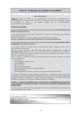 – 77 –
Fiche 10 - Etiquetage des produits et traçabilité*
PRECONISATIONS :
Attention ! : quand des produits en gros conditionnement, nécessitant un reconditionnement en
portions plus petites, vous sont proposés en dons, ne les accepter que si vous êtes capables d’assurer
la traçabilité des denrées et une hygiène parfaite lors du déconditionnement*/
portionnement*/reconditionnement*.
Maintien de la traçabilité :
Activité de déconditionnement / portionnement et reconditionnement suivie d’une distribution le jour
même des produits alimentaires :
Conserver les étiquettes au jour le jour, ou enregistrer les références de l’étiquetage, ainsi que la date
de distribution du produit.
Distribuer les produits sans mention spécifique sur les conditionnements préparés.
Informer le bénéficiaire sur le fait que le produit doit être consommé immédiatement.
Activité de déconditionnement / portionnement et reconditionnement suivie d’une distribution différée
(le lendemain) des produits alimentaires :
La distribution différée des produits après reconditionnement oblige à indiquer une DLC sous la
responsabilité du conditionneur.
Dans le cas des associations, cette DLC sera, pour toutes les denrées de : J (jour de
déconditionnement) + 1 jour. Dans tous les cas la DLC ne pourra être supérieure à la DLC initiale.
Sur chaque conditionnement préparé, indiquez au minimum la dénomination du produit et la date
limite de consommation du produit (j+1).
Tenir un registre (+ étiquettes d’origine conservées pendant 8 jours) pour conserver un certain
nombre d’informations :
- date d’entrée ;
- nom du produit et référence du lot ;
- nom du fabricant ;
- DLC ou DLUO ;
- date de reconditionnement* ;
- quantités préparées ou nombre de conditionnements ;
- date de distribution ;
- liste des ingrédients du produit, si possible, pour information du bénéficiaire final.
En l’absence d’informations sur la composition du produit (ex : cas des plats traiteurs prêts à être
consommés), par mesure de précaution, les bénéficiaires du produit seront informés de l’impossibilité
de garantir l’absence d’ingrédients à l’origine d’allergies alimentaires, et le produit ne sera pas
distribué aux personnes avec une allergie alimentaire identifiée ou supposée.
Attention ! : l’activité de déconditionnement / portionnement et reconditionnement des produits au
niveau des entrepôts* nécessite un agrément ; vous devez donc entreprendre les démarches auprès
des DD(CS)PP*.
(cf. Fiche annexe 10 - Suivi des denrées alimentaires et Fiche 6 - Déconditionnement / portionnement
et reconditionnement des produits)
Fiches annexes à consulter :
Fiche 6 - Déconditionnement / portionnement et reconditionnement des produits
Fiche 11 - Gestion des alertes
Annexe 10 - Suivi des denrées alimentaires
 