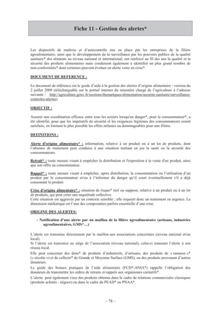 – 78 –
Fiche 11 - Gestion des alertes*
Les dispositifs de maîtrise et d’autocontrôle mis en place par les entreprises de la filière
agroalimentaire, ainsi que le développement de la surveillance par les pouvoirs publics de la qualité
sanitaire* des aliments au niveau national et international, ont renforcé au fil des ans la qualité et la
sécurité des produits alimentaires mais conduisent également à identifier un plus grand nombre de
non-conformités* dont certaines peuvent évoluer en alerte voire en crise*.
DOCUMENT DE REFERENCE :
Le document de référence est le guide d’aide à la gestion des alertes d’origine alimentaire - version du
2 juillet 2009 (téléchargeable sur le portail internet du ministère chargé de l’agriculture à l’adresse
suivante : http://agriculture.gouv.fr/sections/thematiques/alimentation/securite-sanitaire/surveillance-
controles-alertes).
OBJECTIF :
Assurer une coordination efficace entre tous les acteurs lorsqu'un danger*, pour le consommateur*, a
été identifié, pour que les impératifs de sécurité et les exigences légitimes des consommateurs soient
satisfaits, en limitant le plus possible les effets néfastes ou dommageables pour une filière.
DEFINITIONS :
Alerte d'origine alimentaire* : information, relative à un produit ou à un lot de produits, dont
l’absence de traitement peut conduire à une situation mettant en jeu la santé ou la sécurité des
consommateurs.
Retrait* : toute mesure visant à empêcher la distribution et l'exposition à la vente d'un produit, ainsi
que son offre au consommateur.
Rappel* : toute mesure visant à empêcher, après distribution, la consommation ou l’utilisation d’un
produit par le consommateur et/ou à l’informer du danger qu’il court éventuellement s'il a déjà
consommé le produit.
Crise d'origine alimentaire* : situation de risque* réel ou supposé, relative à un produit ou à un lot
de produits, qui peut créer une inquiétude collective.
Cette situation est aggravée par un contexte sensible ; elle requiert donc un traitement en urgence. La
dimension médiatique est l’une des composantes parfois essentielle d’une crise.
ORIGINE DES ALERTES:
- Notification d’une alerte par un maillon de la filière agroalimentaire (artisans, industries
agroalimentaires, GMS*…)
L’alerte est transmise directement par le maillon aux associations concernées (niveau national et/ou
local).
Si l’alerte est transmise au siège de l’association (niveau national), celui-ci transmet l’alerte à son
réseau local.
Elle peut concerner des dons* de produits d’industriels, d’artisans, des produits de « ramasse »*
(« récolte ») et de collecte* de Grande et Moyenne Surface (GMS), ou des produits provenant d’autres
donateurs.
Le guide des bonnes pratiques de l’aide alimentaire (FCD*-ANIA*) rappelle l’obligation des
donateurs de transmettre les ordres de retraits et rappels aux organismes caritatifs*.
L’alerte peut également viser des produits obtenus dans le cadre de relations commerciales classiques
(produits achetés : négoce) ou dans le cadre du PEAD* ou PNAA*.
 