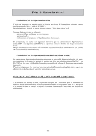 – 79 –
Fiche 11 - Gestion des alertes*
-Notification d’une alerte par l’administration
L’alerte est transmise au « point contact » identifié au niveau de l’association nationale comme
interlocuteur de la DGAL* ou de la DGCCRF*.
Le point de contact identifié au niveau national transmet l’alerte à son réseau local.
Trois cas d’alertes peuvent se présenter :
- alerte spécifique notifiée par un pays étranger ;
- alerte nationale ;
- renforcement de la vigilance à l’égard de certains fournisseurs.
En complément, ces alertes sont également transmises par les administrations départementales
(DD(CS)PP* ) ou régionales (DRCCRF*) au « point de contact » identifié par chaque association
locale.
Chaque structure associative locale doit transmettre ses coordonnées à ces administrations (cf. Annexe
14 - coordonnées des administrations).
- Notification d’une alerte par une association (au niveau national ou local)
En cas de constat d’une denrée alimentaire dangereuse ou susceptible d’être préjudiciable à la santé,
une association locale peut-être amenée, à notifier une alerte aux administrations (DD(CS)PP* ou
DRCCRF du lieu ou a été identifiée la denrée concernée) et à informer le fournisseur des produits
incriminés.
L’alerte peut également être émise par le service national de l’association chargé des alertes auprès des
administrations du lieu où a été identifiée la denrée concernée.
QUE FAIRE A LA RECEPTION D’UNE ALERTE D’ORIGINE ALIMENTAIRE ?
A la réception du message d’alerte, la personne désignée par l’association pour le traitement des
alertes d’origine alimentaire doit suivre la démarche suivante (cf diagrammes page 82 / Réception
d’un message d’alerte en entrepôt et page 83 / Réception d’un message d’alerte dans une structure de
distribution) :
 