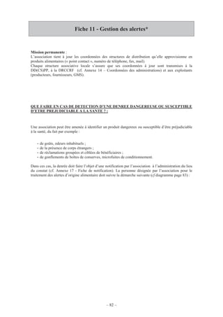 – 82 –
Fiche 11 - Gestion des alertes*
Mission permanente :
L’association tient à jour les coordonnées des structures de distribution qu’elle approvisionne en
produits alimentaires (« point contact », numéro de téléphone, fax, mail).
Chaque structure associative locale s’assure que ses coordonnées à jour sont transmises à la
DD(CS)PP, à la DRCCRF (cf. Annexe 14 – Coordonnées des administrations) et aux exploitants
(producteurs, fournisseurs, GMS).
QUE FAIRE EN CAS DE DETECTION D’UNE DENREE DANGEREUSE OU SUSCEPTIBLE
D’ETRE PREJUDICIABLE A LA SANTE ? :
Une association peut être amenée à identifier un produit dangereux ou susceptible d’être préjudiciable
à la santé, du fait par exemple :
- de goûts, odeurs inhabituels ;
- de la présence de corps étrangers ;
- de réclamations groupées et ciblées de bénéficiaires ;
- de gonflements de boîtes de conserves, microfuites de conditionnement.
Dans ces cas, la denrée doit faire l’objet d’une notification par l’association à l’administration du lieu
du constat (cf. Annexe 17 - Fiche de notification). La personne désignée par l’association pour le
traitement des alertes d’origine alimentaire doit suivre la démarche suivante (cf diagramme page 83) :
 