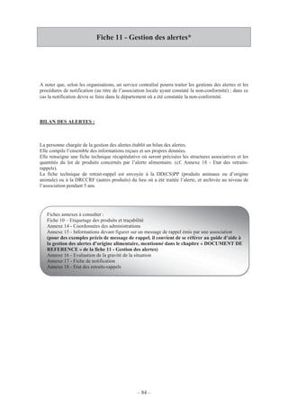– 84 –
Fiche 11 - Gestion des alertes*
A noter que, selon les organisations, un service centralisé pourra traiter les gestions des alertes et les
procédures de notification (au titre de l’association locale ayant constaté la non-conformité) ; dans ce
cas la notification devra se faire dans le département où a été constatée la non-conformité.
BILAN DES ALERTES :
La personne chargée de la gestion des alertes établit un bilan des alertes.
Elle compile l’ensemble des informations reçues et ses propres données.
Elle renseigne une fiche technique récapitulative où seront précisées les structures associatives et les
quantités du lot de produits concernés par l’alerte alimentaire. (cf. Annexe 18 - Etat des retraits-
rappels).
La fiche technique de retrait-rappel est envoyée à la DD(CS)PP (produits animaux ou d’origine
animale) ou à la DRCCRF (autres produits) du lieu où a été traitée l’alerte, et archivée au niveau de
l’association pendant 5 ans.
Fiches annexes à consulter :
Fiche 10 – Etiquetage des produits et traçabilité
Annexe 14 - Coordonnées des administrations
Annexe 15 - Informations devant figurer sur un message de rappel émis par une association
(pour des exemples précis de message de rappel, il convient de se référer au guide d’aide à
la gestion des alertes d’origine alimentaire, mentionné dans le chapitre « DOCUMENT DE
REFERENCE » de la fiche 11 - Gestion des alertes)
Annexe 16 - Evaluation de la gravité de la situation
Annexe 17 - Fiche de notification
Annexe 18 - Etat des retraits-rappels
 