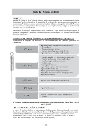 – 85 –
Fiche 12 - Chaîne du froid
OBJECTIF :
Maîtriser la chaîne du froid* afin de répondre à un souci constant de tous les maillons de la chaîne
alimentaire d’améliorer la maîtrise de la qualité et de la sécurité des denrées alimentaires destinées au
consommateur*. Certaines denrées alimentaires (produits réfrigérés et surgelés) périssables* doivent
être maintenues à des températures fixées soit par les textes réglementaires, soit par les professionnels
concernés sous leur responsabilité.
Il s’agit donc de maintenir les aliments réfrigérés ou surgelés* à une température leur permettant de
conserver leurs qualités (sanitaires*, nutritionnelles et organoleptiques*) en limitant la prolifération
des micro-organismes.
TEMPERATURE A CŒUR DES PRODUITS SUSCEPTIBLES D’ÊTRE DISTRIBUES:
Température à respecter en l’absence de recommandations du fabricant présentes sur
l’étiquetage
L’ensemble des exigences de température de conservation des produits est précisé dans l’arrêté
du 21.12.2009
LA RUPTURE DE LA CHAÎNE DU FROID :
La rupture de la chaîne du froid est la conséquence du dépassement des températures de conservation
des aliments, officiellement recommandées ci-dessus, ou du dépassement de la température indiquée
sur l’étiquette par le fabricant. Toute hausse de température provoque et accélère la croissance
microbienne et réduit la durée de vie du produit : un produit sain peut ainsi devenir un produit à
risque*. Par ailleurs, l'aspect et le goût peuvent aussi se dégrader.
 