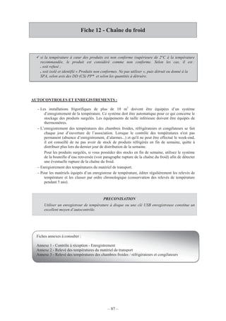 – 87 –
Fiche 12 - Chaîne du froid
AUTOCONTROLES ET ENREGISTREMENTS :
- Les installations frigorifiques de plus de 10 m3
doivent être équipées d’un système
d’enregistrement de la température. Ce système doit être automatique pour ce qui concerne le
stockage des produits surgelés. Les équipements de taille inférieure doivent être équipés de
thermomètres.
- L’enregistrement des températures des chambres froides, réfrigérateurs et congélateurs se fait
chaque jour d’ouverture de l’association. Lorsque le contrôle des températures n'est pas
permanent (absence d’enregistrement, d’alarmes...) et qu'il ne peut être effectué le week-end,
il est conseillé de ne pas avoir de stock de produits réfrigérés en fin de semaine, quitte à
distribuer plus lors du dernier jour de distribution de la semaine.
Pour les produits surgelés, si vous possédez des stocks en fin de semaine, utilisez le système
de la bouteille d’eau renversée (voir paragraphe rupture de la chaîne du froid) afin de détecter
une éventuelle rupture de la chaîne du froid.
- Enregistrement des températures du matériel de transport.
- Pour les matériels équipés d’un enregistreur de température, éditer régulièrement les relevés de
température et les classer par ordre chronologique (conservation des relevés de température
pendant 5 ans).
PRECONISATION
Utiliser un enregistreur de température à disque ou une clé USB enregistreuse constitue un
excellent moyen d’autocontrôle.
si la température à cœur des produits est non conforme (supérieure de 2°C à la température
recommandée, le produit est considéré comme non conforme. Selon les cas, il est :
. soit refusé ;
. soit isolé et identifié « Produits non conformes. Ne pas utiliser », puis détruit ou donné à la
SPA, selon avis des DD (CS) PP* et selon les quantités à détruire.
Fiches annexes à consulter :
Annexe 1 - Contrôle à réception - Enregistrement
Annexe 2 - Relevé des températures du matériel de transport
Annexe 3 - Relevé des températures des chambres froides / réfrigérateurs et congélateurs
 