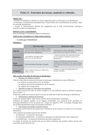 – 88 –
Fiche 13 - Entretien des locaux, matériel et véhicules
OBJECTIF :
- Eliminer les souillures* et détruire les micro-organismes grâce au nettoyage et à la désinfection.
Le nettoyage et la désinfection participent donc à la prévention de la contamination des produits (plan
de nettoyage désinfection).
- Assurer le fonctionnement optimal des équipements par le biais d’interventions techniques
préventives (plan de maintenance).
POINTS CLES A MAITRISER :
Plan de nettoyage et désinfection, plan de maintenance.
POINTS DE CONTROLE ET PRECONISATIONS :
- Le nettoyage et désinfection :
Définitions :
Mise en place d’un plan de nettoyage et désinfection :
1. Recenser les surfaces à nettoyer
Afin de s’aider dans la construction du plan de nettoyage et désinfection on peut différencier :
- les surfaces en contact direct avec les denrées ;
- les surfaces pouvant être éclaboussées par les denrées ;
- les surfaces sans contact direct.
2. Identifier la nature et l’importance des souillures
Les surfaces peuvent être plus ou moins souillées et ce par différents types de salissures (graisses,
sucres, tartres…).
Il faut tenir compte du niveau de saleté et du type de saleté dans le plan de nettoyage et désinfection.
3. Sélectionner le matériel de nettoyage
Utiliser un matériel adapté : balai brosse, raclette, brosses hygiéniques en plastique…
Utilisation de lingettes jetables, ou de lingettes réutilisables avec nécessité d’une procédure de
nettoyage désinfection en fin de journée (ex : lavage des lingettes à 90°C et séchage, trempage dans
une solution désinfectante jusqu’à la prochaine utilisation…).
4. Sélectionner les produits d’entretien utilisés
Les produits utilisés doivent être agréés pour l’utilisation sur des surfaces en contact avec les denrées
alimentaires.
Trois catégories de produits peuvent être utilisées :
- les détergents : ils assurent le nettoyage ;
- les détergents-désinfectants : ils assurent le nettoyage et la destruction des micro-organismes ;
- les désinfectants : ils assurent la destruction des micro-organismes.
Les fiches de données de sécurité ainsi que les fiches techniques des produits utilisés devront être
accessibles au personnel du site.
NETTOYAGE DESINFECTION
Objectif
Elimination de toutes les souillures visibles
(et pour certains détergents, élimination de
80 % des micro-organismes).
Destruction des micro-organismes, invisibles
mais présents sur toutes les surfaces.
Opération…
...pouvant être envisagée seule
(non suivie de désinfection).
...toujours précédée d'un nettoyage efficace
car les souillures résiduelles inactivent le
désinfectant.
Etape
indispensable
Action mécanique (brossage, récurage).
Respect impératif des temps de contact,
températures d'utilisation et des doses indiqués
par le fabricant en fonction du type de surface
à traiter.
Fréquence
Selon le degré de salissure visible de la
surface à traiter.
Adaptée au risque de contamination de
produits sensibles.
 