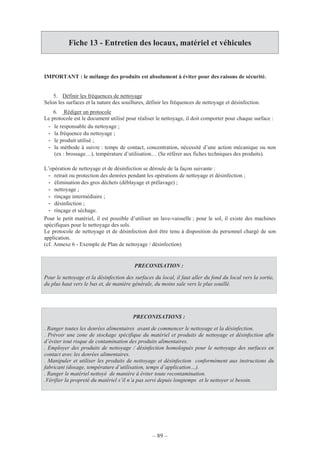 – 89 –
Fiche 13 - Entretien des locaux, matériel et véhicules
IMPORTANT : le mélange des produits est absolument à éviter pour des raisons de sécurité.
5. Définir les fréquences de nettoyage
Selon les surfaces et la nature des souillures, définir les fréquences de nettoyage et désinfection.
6. Rédiger un protocole
Le protocole est le document utilisé pour réaliser le nettoyage, il doit comporter pour chaque surface :
- le responsable du nettoyage ;
- la fréquence du nettoyage ;
- le produit utilisé ;
- la méthode à suivre : temps de contact, concentration, nécessité d’une action mécanique ou non
(ex : brossage…), température d’utilisation… (Se référer aux fiches techniques des produits).
L’opération de nettoyage et de désinfection se déroule de la façon suivante :
- retrait ou protection des denrées pendant les opérations de nettoyage et désinfection ;
- élimination des gros déchets (déblayage et prélavage) ;
- nettoyage ;
- rinçage intermédiaire ;
- désinfection ;
- rinçage et séchage.
Pour le petit matériel, il est possible d’utiliser un lave-vaisselle ; pour le sol, il existe des machines
spécifiques pour le nettoyage des sols.
Le protocole de nettoyage et de désinfection doit être tenu à disposition du personnel chargé de son
application.
(cf. Annexe 6 - Exemple de Plan de nettoyage / désinfection)
PRECONISATION :
Pour le nettoyage et la désinfection des surfaces du local, il faut aller du fond du local vers la sortie,
du plus haut vers le bas et, de manière générale, du moins sale vers le plus souillé.
PRECONISATIONS :
. Ranger toutes les denrées alimentaires avant de commencer le nettoyage et la désinfection.
. Prévoir une zone de stockage spécifique du matériel et produits de nettoyage et désinfection afin
d’éviter tout risque de contamination des produits alimentaires.
. Employer des produits de nettoyage / désinfection homologués pour le nettoyage des surfaces en
contact avec les denrées alimentaires.
. Manipuler et utiliser les produits de nettoyage et désinfection conformément aux instructions du
fabricant (dosage, température d’utilisation, temps d’application…).
. Ranger le matériel nettoyé de manière à éviter toute recontamination.
.Vérifier la propreté du matériel s’il n’a pas servi depuis longtemps et le nettoyer si besoin.
 