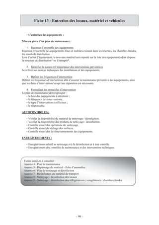 – 90 –
Fiche 13 - Entretien des locaux, matériel et véhicules
- L’entretien des équipements :
Mise en place d’un plan de maintenance :
1. Recenser l’ensemble des équipements
Recenser l’ensemble des équipements fixes et mobiles existant dans les réserves, les chambres froides,
les stands de distribution…
Lors d’achat d’équipement, le nouveau matériel sera reporté sur la liste des équipements dont dispose
la structure de distribution* ou l’entrepôt*.
2. Identifier la nature et l’importance des interventions préventives
Se référer aux notices techniques des installations et des équipements.
3. Définir les fréquences d’intervention
Définir les fréquences d’intervention afin d’assurer la maintenance préventive des équipements, ainsi
que les dates d’intervention lorsqu’une réparation est nécessaire.
4. Formaliser les protocoles d’intervention
Le plan de maintenance doit regrouper :
- la liste des équipements à entretenir ;
- la fréquence des interventions ;
- le type d’interventions à effectuer ;
- le responsable.
AUTOCONTROLES :
- Vérifier la disponibilité du matériel de nettoyage / désinfection.
- Vérifier la disponibilité des produits de nettoyage / désinfection.
- Contrôle visuel des opérations de nettoyage.
- Contrôle visuel du séchage des surfaces.
- Contrôle visuel des dysfonctionnements des équipements.
ENREGISTREMENTS :
- Enregistrement relatif au nettoyage et à la désinfection et à leur contrôle.
- Enregistrement des contrôles de maintenance et des interventions techniques.
Fiches annexes à consulter :
Annexe 4 - Plan de maintenance
Annexe 5 - Dépannage du matériel - fiche d’anomalies
Annexe 6 - Plan de nettoyage et désinfection
Annexe 7 - Désinfection du matériel de transport
Annexe 8 - Nettoyage / désinfection des locaux
Annexe 9 - Nettoyage / désinfection des réfrigérateurs / congélateurs / chambres froides
 