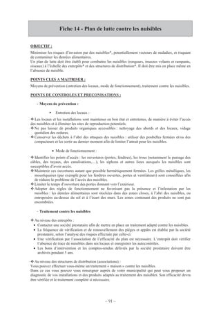 – 91 –
Fiche 14 - Plan de lutte contre les nuisibles
OBJECTIF :
Minimiser les risques d’invasion par des nuisibles*, potentiellement vecteurs de maladies, et risquant
de contaminer les denrées alimentaires.
Un plan de lutte doit être établi pour combattre les nuisibles (rongeurs, insectes volants et rampants,
oiseaux) à l’échelle des entrepôts* et des structures de distribution*. Il doit être mis en place même en
l’absence de nuisible.
POINTS CLES A MAITRISER :
Moyens de prévention (entretien des locaux, mode de fonctionnement), traitement contre les nuisibles.
POINTS DE CONTROLES ET PRECONISATIONS :
- Moyens de prévention :
Entretien des locaux :
Les locaux et les installations sont maintenus en bon état et entretenus, de manière à éviter l’accès
des nuisibles et à éliminer les sites de reproduction potentiels.
Ne pas laisser de produits organiques accessibles : nettoyage des abords et des locaux, vidage
quotidien des ordures.
Conserver les déchets à l’abri des attaques des nuisibles : utiliser des poubelles fermées et/ou des
compacteurs et les sortir au dernier moment afin de limiter l’attrait pour les nuisibles.
• Mode de fonctionnement :
Identifier les points d’accès : les ouvertures (portes, fenêtres), les trous (notamment le passage des
câbles, des tuyaux, des canalisations,…), les siphons et autres lieux auxquels les nuisibles sont
susceptibles d’avoir accès.
Maintenir ces ouvertures autant que possible hermétiquement fermées. Les grilles métalliques, les
moustiquaires (par exemple pour les fenêtres ouvertes, portes et ventilateurs) sont conseillées afin
de réduire le problème de l’accès des nuisibles.
Limiter le temps d’ouverture des portes donnant vers l’extérieur.
Adopter des règles de fonctionnement ne favorisant pas la présence et l’infestation par les
nuisibles : les denrées alimentaires sont stockées dans des zones closes, à l’abri des nuisibles, ou
entreposées au-dessus du sol et à l’écart des murs. Les zones contenant des produits ne sont pas
encombrées.
- Traitement contre les nuisibles
Au niveau des entrepôts :
• Contacter une société prestataire afin de mettre en place un traitement adapté contre les nuisibles.
• La fréquence de vérification et de renouvellement des pièges et appâts est établie par la société
prestataire, selon l’analyse des risques effectuée par celle-ci.
• Une vérification par l’association de l’efficacité du plan est nécessaire. L’entrepôt doit vérifier
l’absence de trace de nuisibles dans ses locaux et enregistrer les autocontrôles.
• Les bons d’intervention et les comptes-rendus délivrés par la société prestataire doivent être
archivés pendant 5 ans.
Au niveau des structures de distribution (associations) :
Vous pouvez effectuer vous-même un traitement « maison » contre les nuisibles.
Dans ce cas vous pouvez vous renseigner auprès de votre municipalité qui peut vous proposer un
diagnostic de vos installations et des produits adaptés au traitement des nuisibles. Son efficacité devra
être vérifiée et le traitement complété si nécessaire.
 