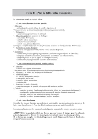 – 92 –
Fiche 14 - Plan de lutte contre les nuisibles
Le traitement se subdivise en trois volets :
- Lutte contre les rongeurs (rats, souris) :
Moyens :
- pièges (tapettes, appâts à base de céréales et poisons…).
Vous pouvez vous les procurer auprès de sociétés ou magasins spécialisés.
Fréquence :
- se reporter aux prescriptions du fabricant.
Placer les appâts dans les zones de stockage :
- aux entrées des locaux ;
- entre les nids et la nourriture ;
- dans les trous et les terriers ;
- dans le local, près des déjections.
Remarque : les appâts ne doivent pas être placés dans les zones de manipulation des denrées nues.
Respecter les modes d'emploi :
- pour les consignes de sécurité, référez-vous à la notice du produit.
Contrôles :
- contrôler les postes d'appâtage régulièrement (se référer aux prescriptions du fabricant) ;
- remplacer les appâts consommés, en augmenter le nombre si tout est consommé ;
- réappâter jusqu'à ce que les appâts ne soient plus touchés ;
- contrôler les pièges permanents toutes les deux semaines.
- Lutte contre les insectes (blattes, fourmis, mites) :
Moyens :
- insecticides, appâts, moustiquaires.
Vous pouvez vous les procurer auprès de sociétés ou magasins spécialisés.
Fréquence : se référer aux prescriptions du fabricant.
Placer les appâts :
- à côté des passages des insectes ;
- aux entrées des locaux :
- entre les nids et la nourriture ;
- dans les nids.
Respecter les modes d'emploi :
- pour les consignes de sécurité, referez-vous à la notice du produit.
Contrôles :
. contrôler les postes d'appâtage régulièrement (se référer aux prescriptions du fabricant) ;
. remplacer les appâts consommés, en augmenter le nombre si tout est consommé ;
. réappâter jusqu'à ce que les appâts ne soient plus touchés ;
. contrôler les pièges permanents toutes les deux semaines.
- Lutte contre les oiseaux
Empêcher les oiseaux d’accéder aux endroits où sont stockées les denrées (exemples de moyen de
lutte : pics, filet, ultrason…). Pour plus d’information, contacter une société spécialisée.
Les autocontrôles devront être enregistrés, en indiquant si nécessaire les mesures correctives prises.
ATTENTION : les produits utilisés ne doivent pas représenter de danger pour les aliments
présents à proximité et doivent être homologués. Lire attentivement la notice des produits.
Ils ne doivent pas non plus être laissés à la portée du public fréquentant les lieux de distribution
(risque d’empoisonnement).
 