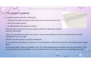 Le papier à patron
Le papier à patron peut-être utilisé pour :
• décalquer les pièces du patron afin de pouvoir les reporter sur le tissu,
• créer ses propres patrons
• modifier/adapter des patrons existants
Bien souvent, un patron de couture propose plusieurs tailles (par exemple
pour les vêtements).
Dessin des pièces sur le tissu > Matériel nécessaire
10
Afin de ne pas abîmer le patron de couture, vous devrez décalquer les pièces correspondant à la taille
souhaitée de votre ouvrage.
Ensuite vous découperez vos pièces décalquées.
Et vous pourrez ainsi placer ces pièces sur votre tissu pour y reporter les contours et les repères pour chaque
pièce.
Il existe du papier à patron quadrillé ou non. S’il s’agit simplement de décalquer des pièces de patron, vous
n’aurez pas besoin de quadrillage, si vous souhaitez créer votre propres patron, le quadrillage sera utile.
 