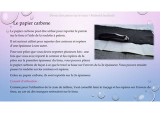 Le papier carbone
Le papier carbone peut être utilisé pour reporter le patron
sur le tissu à l’aide de la roulette à patron.
Il est surtout utilisé pour reporter des contours et repères
d’une épaisseur à une autre.
Pour une pièce que vous devez reporter plusieurs fois : une
fois que vous avez reporté le contour et les repères de la
pièce sur la première épaisseur du tissu, vous pouvez placer
Dessin des pièces sur le tissu > Matériel facultatif
le papier carbone de façon à ce que le tracé se fasse sur l’envers de la 2e épaisseur. Vous pouvez ensuite
passer la roulette sur les contours et repères.
Grâce au papier carbone, ils sont reportés sur la 2e épaisseur.
Conseil d’utilisation :
Comme pour l’utilisation de la craie de tailleur, il est conseillé faire le traçage et les repères sur l’envers du
tissu, au cas où des marques resteraient sur le tissu. 11
 