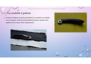 La roulette à patron
Comme indiqué au point précédent, la roulette est utilisée
avec le papier carbone principalement pour reporter des
repères sur le tissu entre 2 épaisseurs.
Dessin des pièces sur le tissu > Matériel facultatif
12
 