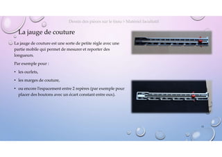 La jauge de couture
La jauge de couture est une sorte de petite règle avec une
partie mobile qui permet de mesurer et reporter des
longueurs.
Par exemple pour :
• les ourlets,
• les marges de couture,
• ou encore l’espacement entre 2 repères (par exemple pour
placer des boutons avec un écart constant entre eux).
Dessin des pièces sur le tissu > Matériel facultatif
13
 