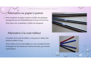 Alternative au papier à patron
Pour remplacer le papier à patron, j’utilise du plastique
transparent qui sert habituellement à recouvrir les livres.
Pour tracer sur ce plastique, j’utilise un marqueur.
Dessin des pièces sur le tissu > Astuces
Alternative à la craie tailleur
A la place de la craie de tailleur, vous pouvez utiliser des
feutres lavables à l’eau.
Tout comme avec la craie tailleur, je vous conseille de faire
le traçage avec les feutres sur l’envers du tissu, par mesure
d précaution.
14
 