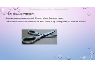 Les ciseaux cranteurs
Les ciseaux cranteurs permettent de découper le bord du tissu en zigzag.
Certains tissus s’effilochent moins avec les bords crantés, il n’y a alors pas besoin de surfiler les bords.
Dessin des pièces sur le tissu > Matériel facultatif
17
 