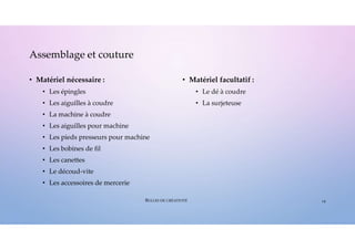 • Matériel nécessaire :
• Les épingles
• Les aiguilles à coudre
• La machine à coudre
• Les aiguilles pour machine
• Les pieds presseurs pour machine
• Les bobines de fil
• Les canettes
• Le découd-vite
• Les accessoires de mercerie
• Matériel facultatif :
• Le dé à coudre
• La surjeteuse
Assemblage et couture
19
BULLES DE CRÉATIVITÉ
 