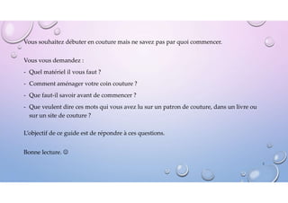 Vous souhaitez débuter en couture mais ne savez pas par quoi commencer.
Vous vous demandez :
- Quel matériel il vous faut ?
- Comment aménager votre coin couture ?
- Que faut-il savoir avant de commencer ?
- Que veulent dire ces mots qui vous avez lu sur un patron de couture, dans un livre ou
sur un site de couture ?
L’objectif de ce guide est de répondre à ces questions.
Bonne lecture. 
2
 