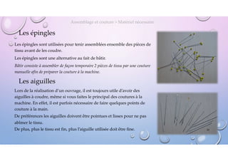 Les épingles
Les épingles sont utilisées pour tenir assemblées ensemble des pièces de
tissu avant de les coudre.
Les épingles sont une alternative au fait de bâtir.
Bâtir consiste à assembler de façon temporaire 2 pièces de tissu par une couture
manuelle afin de préparer la couture à la machine.
Assemblage et couture > Matériel nécessaire
Les aiguilles
Lors de la réalisation d’un ouvrage, il est toujours utile d’avoir des
aiguilles à coudre, même si vous faites le principal des coutures à la
machine. En effet, il est parfois nécessaire de faire quelques points de
couture à la main.
De préférences les aiguilles doivent être pointues et lisses pour ne pas
abîmer le tissu.
De plus, plus le tissu est fin, plus l’aiguille utilisée doit être fine. 20
 