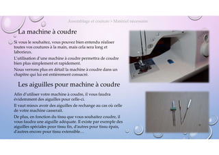La machine à coudre
Si vous le souhaitez, vous pouvez bien entendu réaliser
toutes vos coutures à la main, mais cela sera long et
laborieux.
L’utilisation d’une machine à coudre permettra de coudre
bien plus simplement et rapidement.
Nous verrons plus en détail la machine à coudre dans un
chapitre qui lui est entièrement consacré.
Assemblage et couture > Matériel nécessaire
Les aiguilles pour machine à coudre
Afin d’utiliser votre machine à coudre, il vous faudra
évidemment des aiguilles pour celle-ci.
Il vaut mieux avoir des aiguilles de rechange au cas où celle
de votre machine casserait.
De plus, en fonction du tissu que vous souhaitez coudre, il
vous faudra une aiguille adéquate. Il existe par exemple des
aiguilles spéciales pour tissu fin, d’autres pour tissu épais,
d’autres encore pour tissu extensible…
21
 