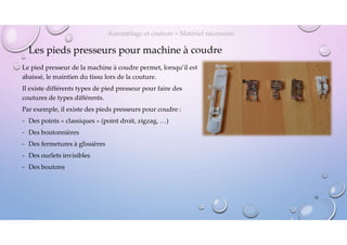 Les pieds presseurs pour machine à coudre
Le pied presseur de la machine à coudre permet, lorsqu’il est
abaissé, le maintien du tissu lors de la couture.
Il existe différents types de pied presseur pour faire des
coutures de types différents.
Par exemple, il existe des pieds presseurs pour coudre :
- Des points « classiques » (point droit, zigzag, …)
- Des boutonnières
- Des fermetures à glissières
- Des ourlets invisibles
- Des boutons
Assemblage et couture > Matériel nécessaire
22
 