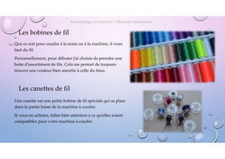 Les bobines de fil
Que ce soit pour coudre à la main ou à la machine, il vous
faut du fil.
Personnellement, pour débuter j’ai choisis de prendre une
boite d’assortiment de fils. Cela me permet de toujours
trouver une couleur bien assortie à celle du tissu.
Assemblage et couture > Matériel nécessaire
Les canettes de fil
Une canette est une petite bobine de fil spéciale qui se place
dans la partie basse de la machine à coudre.
Si vous en achetez, faîtes bien attention à ce qu’elles soient
compatibles pour votre machine à coudre.
23
 