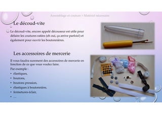 Le découd-vite
Le découd-vite, encore appelé découseur est utile pour
défaire les coutures ratées (eh oui, ça arrive parfois!) et
également pour ouvrir les boutonnières.
Assemblage et couture > Matériel nécessaire
Les accessoires de mercerie
Il vous faudra surement des accessoires de mercerie en
fonction de ce que vous voulez faire.
Par exemple :
• élastiques,
• boutons,
• boutons pression,
• élastiques à boutonnière,
• fermetures éclair,
• …
24
 