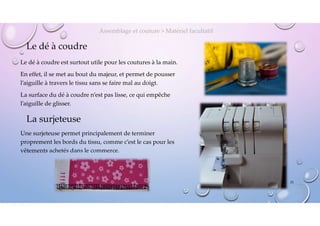 Le dé à coudre
Le dé à coudre est surtout utile pour les coutures à la main.
En effet, il se met au bout du majeur, et permet de pousser
l’aiguille à travers le tissu sans se faire mal au doigt.
La surface du dé à coudre n’est pas lisse, ce qui empêche
l’aiguille de glisser.
Assemblage et couture > Matériel facultatif
La surjeteuse
Une surjeteuse permet principalement de terminer
proprement les bords du tissu, comme c’est le cas pour les
vêtements achetés dans le commerce.
25
 