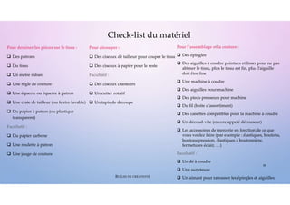 Pour dessiner les pièces sur le tissu :
 Des patrons
 Du tissu
 Un mètre ruban
 Une règle de couture
 Une équerre ou équerre à patron
 Une craie de tailleur (ou feutre lavable)
 Du papier à patron (ou plastique
transparent)
Facultatif :
 Du papier carbone
 Une roulette à patron
 Une jauge de couture
Pour l’assemblage et la couture :
 Des épingles
 Des aiguilles à coudre pointues et lisses pour ne pas
abîmer le tissu, plus le tissu est fin, plus l’aiguille
doit être fine
 Une machine à coudre
 Des aiguilles pour machine
 Des pieds presseurs pour machine
 Du fil (boite d’assortiment)
 Des canettes compatibles pour la machine à coudre
 Un découd-vite (encore appelé découseur)
 Les accessoires de mercerie en fonction de ce que
vous voulez faire (par exemple : élastiques, boutons,
boutons pression, élastiques à boutonnière,
fermetures éclair, …)
Facultatif :
 Un dé à coudre
 Une surjeteuse
 Un aimant pour ramasser les épingles et aiguilles
Check-list du matériel
Pour découper :
 Des ciseaux de tailleur pour couper le tissu
 Des ciseaux à papier pour le reste
Facultatif :
 Des ciseaux cranteurs
 Un cutter rotatif
 Un tapis de découpe
26
BULLES DE CRÉATIVITÉ
 