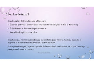 Le plan de travail
Il faut un plan de travail ou une table pour :
• Étaler un patron de couture pour l’étudier et l’utiliser (c’est-à-dire le décalquer)
• Étaler le tissu et dessiner les pièces dessus
• Assembler les pièces entre elles
Il faut aussi de l’espace sur un bureau ou une table pour poser la machine à coudre et
disposer le matériel et les fournitures à portée de main.
Il faut prévoir un peu de place à gauche de la machine à coudre car c ’est là que l’ouvrage
va dépasser lors de la couture.
BULLES DE CRÉATIVITÉ 28
 