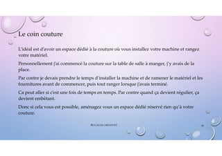 Le coin couture
L’idéal est d’avoir un espace dédié à la couture où vous installez votre machine et rangez
votre matériel.
Personnellement j’ai commencé la couture sur la table de salle à manger, j’y avais de la
place.
Par contre je devais prendre le temps d’installer la machine et de ramener le matériel et les
fournitures avant de commencer, puis tout ranger lorsque j’avais terminé.
Ca peut aller si c’est une fois de temps en temps. Par contre quand ça devient régulier, ça
devient embêtant.
Donc si cela vous est possible, aménagez vous un espace dédié réservé rien qu’à votre
couture.
BULLES DE CRÉATIVITÉ 29
 