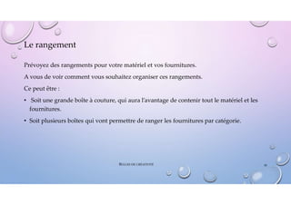Le rangement
Prévoyez des rangements pour votre matériel et vos fournitures.
A vous de voir comment vous souhaitez organiser ces rangements.
Ce peut être :
• Soit une grande boîte à couture, qui aura l’avantage de contenir tout le matériel et les
fournitures.
• Soit plusieurs boîtes qui vont permettre de ranger les fournitures par catégorie.
BULLES DE CRÉATIVITÉ 30
 