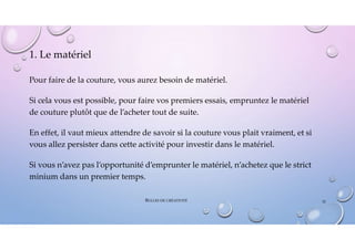 1. Le matériel
Pour faire de la couture, vous aurez besoin de matériel.
Si cela vous est possible, pour faire vos premiers essais, empruntez le matériel
de couture plutôt que de l’acheter tout de suite.
En effet, il vaut mieux attendre de savoir si la couture vous plait vraiment, et si
vous allez persister dans cette activité pour investir dans le matériel.
Si vous n’avez pas l’opportunité d’emprunter le matériel, n’achetez que le strict
minium dans un premier temps.
BULLES DE CRÉATIVITÉ 32
 