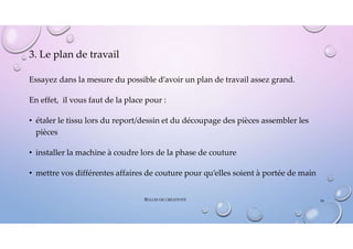 3. Le plan de travail
Essayez dans la mesure du possible d’avoir un plan de travail assez grand.
En effet, il vous faut de la place pour :
• étaler le tissu lors du report/dessin et du découpage des pièces assembler les
pièces
• installer la machine à coudre lors de la phase de couture
• mettre vos différentes affaires de couture pour qu’elles soient à portée de main
BULLES DE CRÉATIVITÉ 34
 