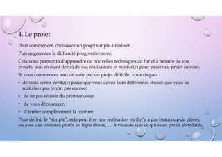 4. Le projet
Pour commencer, choisissez un projet simple à réaliser.
Puis augmentez la difficulté progressivement.
Cela vous permettra d’apprendre de nouvelles techniques au fur et à mesure de vos
projets, tout en étant fier(e) de vos réalisations et motivé(e) pour passer au projet suivant.
Si vous commencez tout de suite par un projet difficile, vous risquez :
• de vous sentir perdu(e) parce que vous devez faire différentes choses que vous ne
maîtrisez pas (enfin pas encore)
• de ne pas réussir du premier coup,
• de vous décourager,
• d’arrêter complètement la couture
Pour définir le “simple”, cela peut être une réalisation où il n’y a pas beaucoup de pièces,
ou avec des coutures plutôt en ligne droite, … A vous de voir ce qui vous paraît abordable.
35
 