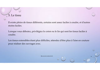 5. Le tissu
Il existe pleins de tissus différents, certains sont assez faciles à coudre, et d’autres
moins faciles.
Lorsque vous débutez, privilégiez le coton ou le lin qui sont les tissus faciles à
coudre.
Les tissus extensibles étant plus difficiles, attendez d’être plus à l’aise en couture
pour réaliser des ouvrages avec.
BULLES DE CRÉATIVITÉ 36
 
