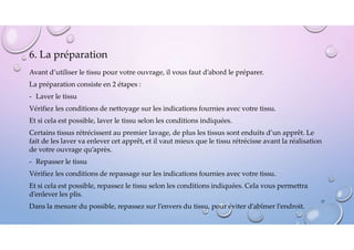 6. La préparation
Avant d’utiliser le tissu pour votre ouvrage, il vous faut d’abord le préparer.
La préparation consiste en 2 étapes :
- Laver le tissu
Vérifiez les conditions de nettoyage sur les indications fournies avec votre tissu.
Et si cela est possible, laver le tissu selon les conditions indiquées.
Certains tissus rétrécissent au premier lavage, de plus les tissus sont enduits d’un apprêt. Le
fait de les laver va enlever cet apprêt, et il vaut mieux que le tissu rétrécisse avant la réalisation
de votre ouvrage qu’après.
- Repasser le tissu
Vérifiez les conditions de repassage sur les indications fournies avec votre tissu.
Et si cela est possible, repassez le tissu selon les conditions indiquées. Cela vous permettra
d’enlever les plis.
Dans la mesure du possible, repassez sur l’envers du tissu, pour éviter d’abîmer l’endroit.
37
 