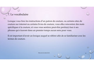 7. Le vocabulaire
Lorsque vous lirez les instructions d’un patron de couture, ou certains sites de
couture sur internet ou certains livres de couture, vous allez rencontrer des mots
spécifiques à la couture, et vous vous sentirez peut-être perdu(e) face à ses
phrases qui n’auront dans un premier temps aucun sens pour vous.
Il est important d’avoir un lexique auquel se référer afin de se familiariser avec les
termes de couture.
BULLES DE CRÉATIVITÉ 38
 