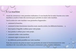 8. La machine
Avant de commencer votre première réalisation, il vous faudra lire la notice fournie avec votre
machine à coudre et faire des exercices pour prendre en main votre machine.
Lire la notice de votre machine vous permettra d’apprendre :
• comment la brancher,
• comment la faire fonctionner (marche avant, marche arrière, les différents boutons, …),
• le(s) type(s) d’aiguille à utiliser pour votre projet,
• le(s) pied(s) à utiliser pour votre projet,
• comment enfiler votre machine,
• comment régler la tension du fil
• les différents points possibles sur votre machine
Faire des exercices de prise en main vous permettra de tester le fonctionnement de votre
machine et de vous sentir plus à l’aise pour commencer votre première réalisation.
39
 