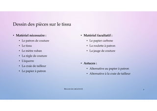 • Matériel nécessaire :
• Le patron de couture
• Le tissu
• Le mètre ruban
• La règle de couture
• L’équerre
• La craie de tailleur
• Le papier à patron
• Matériel facultatif :
• Le papier carbone
• La roulette à patron
• La jauge de couture
• Astuces :
• Alternative au papier à patron
• Alternative à la craie de tailleur
Dessin des pièces sur le tissu
4
BULLES DE CRÉATIVITÉ
 
