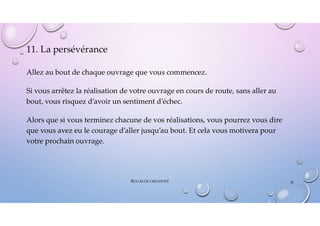 11. La persévérance
Allez au bout de chaque ouvrage que vous commencez.
Si vous arrêtez la réalisation de votre ouvrage en cours de route, sans aller au
bout, vous risquez d’avoir un sentiment d’échec.
Alors que si vous terminez chacune de vos réalisations, vous pourrez vous dire
que vous avez eu le courage d’aller jusqu’au bout. Et cela vous motivera pour
votre prochain ouvrage.
BULLES DE CRÉATIVITÉ 42
 