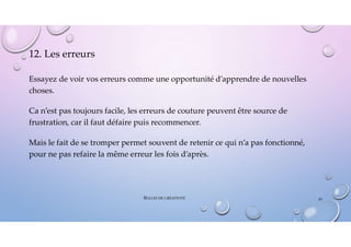 12. Les erreurs
Essayez de voir vos erreurs comme une opportunité d’apprendre de nouvelles
choses.
Ca n’est pas toujours facile, les erreurs de couture peuvent être source de
frustration, car il faut défaire puis recommencer.
Mais le fait de se tromper permet souvent de retenir ce qui n’a pas fonctionné,
pour ne pas refaire la même erreur les fois d’après.
BULLES DE CRÉATIVITÉ 43
 