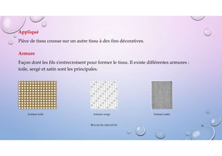 Appliqué
Pièce de tissu cousue sur un autre tissu à des fins décoratives.
Armure
Façon dont les fils s’entrecroisent pour former le tissu. Il existe différentes armures :
toile, sergé et satin sont les principales.
Armure toile Armure sergé Armure satin
45
BULLES DE CRÉATIVITÉ
 