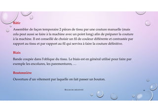 Bâtir
Assembler de façon temporaire 2 pièces de tissu par une couture manuelle (mais
cela peut aussi se faire à la machine avec un point long) afin de préparer la couture
à la machine. Il est conseillé de choisir un fil de couleur différente et contrastée par
rapport au tissu et par rapport au fil qui servira à faire la couture définitive.
Biais
Bande coupée dans l’oblique du tissu. Le biais est en général utilisé pour faire par
exemple les encolures, les parementures, …
Boutonnière
Ouverture d’un vêtement par laquelle on fait passer un bouton.
46
BULLES DE CRÉATIVITÉ
 