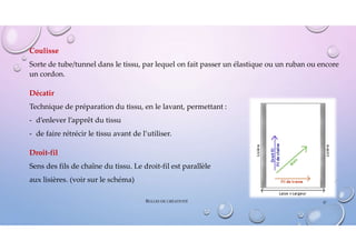Coulisse
Sorte de tube/tunnel dans le tissu, par lequel on fait passer un élastique ou un ruban ou encore
un cordon.
Décatir
Technique de préparation du tissu, en le lavant, permettant :
- d’enlever l’apprêt du tissu
- de faire rétrécir le tissu avant de l’utiliser.
Droit-fil
Sens des fils de chaîne du tissu. Le droit-fil est parallèle
aux lisières. (voir sur le schéma)
47
BULLES DE CRÉATIVITÉ
 