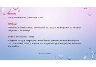 Encolure
Partie d’un vêtement qui entoure le cou.
Entoilage
Renfort sous forme de toile à thermocoller ou à coudre pour rigidifier ou renforcer
des parties d’un ouvrage.
Faufiler (Synonyme de bâtir)
Assembler de façon temporaire 2 pièces de tissu par une couture manuelle (mais
cela peut aussi se faire à la machine avec un point long) afin de préparer la couture
à la machine.
48
BULLES DE CRÉATIVITÉ
 