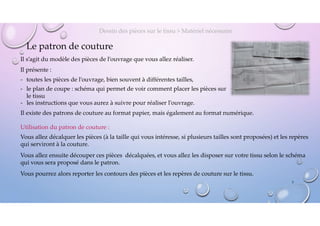 Le patron de couture
Il s’agit du modèle des pièces de l’ouvrage que vous allez réaliser.
Il présente :
- toutes les pièces de l’ouvrage, bien souvent à différentes tailles,
- le plan de coupe : schéma qui permet de voir comment placer les pièces sur
le tissu
Dessin des pièces sur le tissu > Matériel nécessaire
Utilisation du patron de couture :
Vous allez décalquer les pièces (à la taille qui vous intéresse, si plusieurs tailles sont proposées) et les repères
qui serviront à la couture.
Vous allez ensuite découper ces pièces décalquées, et vous allez les disposer sur votre tissu selon le schéma
qui vous sera proposé dans le patron.
Vous pourrez alors reporter les contours des pièces et les repères de couture sur le tissu.
5
- les instructions que vous aurez à suivre pour réaliser l’ouvrage.
Il existe des patrons de couture au format papier, mais également au format numérique.
 