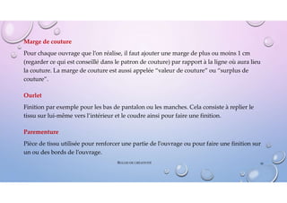 Marge de couture
Pour chaque ouvrage que l’on réalise, il faut ajouter une marge de plus ou moins 1 cm
(regarder ce qui est conseillé dans le patron de couture) par rapport à la ligne où aura lieu
la couture. La marge de couture est aussi appelée “valeur de couture” ou “surplus de
couture”.
Ourlet
Finition par exemple pour les bas de pantalon ou les manches. Cela consiste à replier le
tissu sur lui-même vers l’intérieur et le coudre ainsi pour faire une finition.
Parementure
Pièce de tissu utilisée pour renforcer une partie de l’ouvrage ou pour faire une finition sur
un ou des bords de l’ouvrage.
50
BULLES DE CRÉATIVITÉ
 